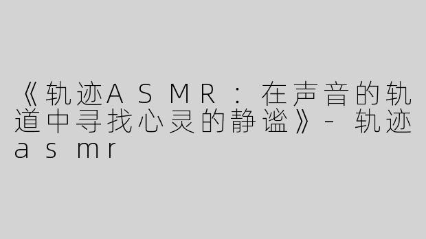 《轨迹ASMR：在声音的轨道中寻找心灵的静谧》
