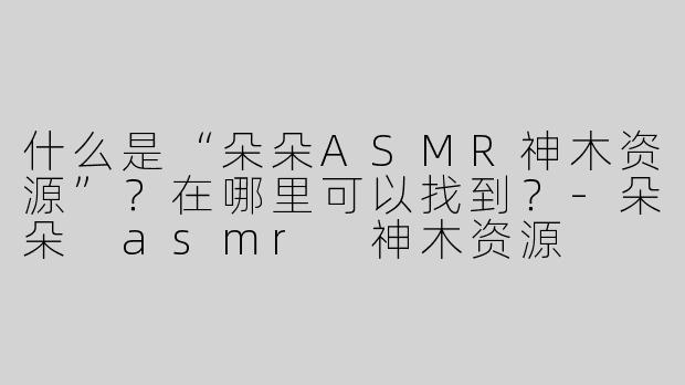 什么是“朵朵ASMR神木资源”？在哪里可以找到？-朵朵 asmr 神木资源