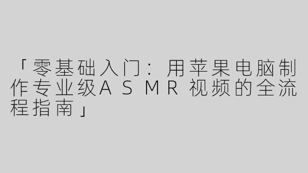 「零基础入门：用苹果电脑制作专业级ASMR视频的全流程指南」