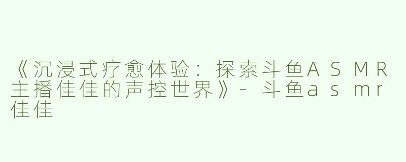《沉浸式疗愈体验：探索斗鱼ASMR主播佳佳的声控世界》-斗鱼asmr佳佳