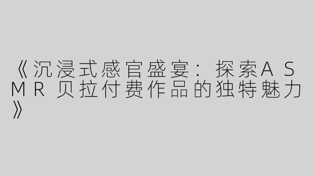 《沉浸式感官盛宴：探索ASMR贝拉付费作品的独特魅力》