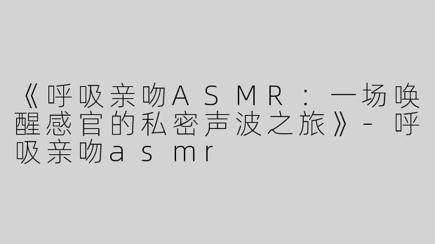 《呼吸亲吻ASMR：一场唤醒感官的私密声波之旅》-呼吸亲吻asmr