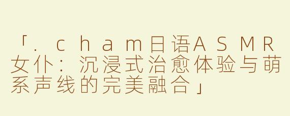 「.cham日语ASMR女仆：沉浸式治愈体验与萌系声线的完美融合」