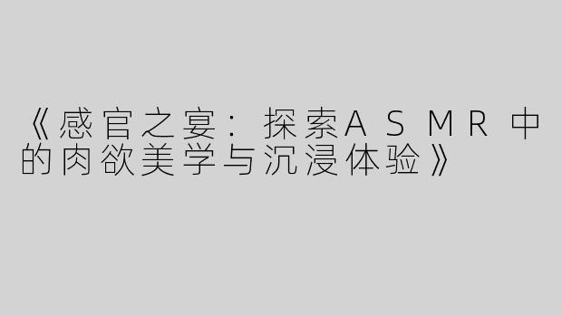 《感官之宴：探索ASMR中的肉欲美学与沉浸体验》