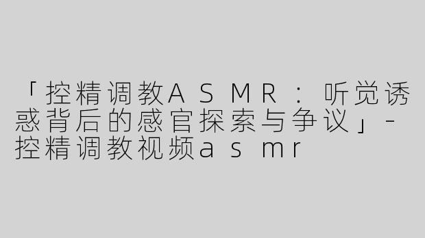 「控精调教ASMR：听觉诱惑背后的感官探索与争议」-控精调教视频asmr