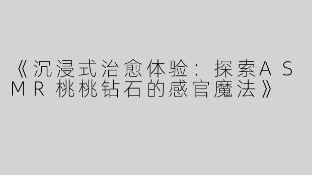 《沉浸式治愈体验：探索ASMR桃桃钻石的感官魔法》