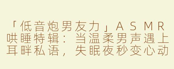 「低音炮男友力」ASMR哄睡特辑：当温柔男声遇上耳畔私语，失眠夜秒变心动时刻