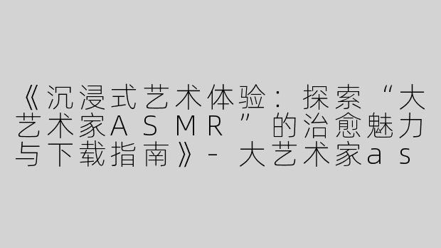 《沉浸式艺术体验：探索“大艺术家ASMR”的治愈魅力与下载指南》-大艺术家asmr下载