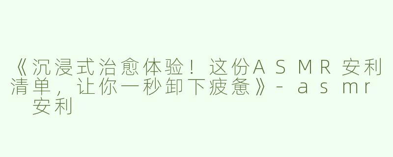 《沉浸式治愈体验！这份ASMR安利清单，让你一秒卸下疲惫》