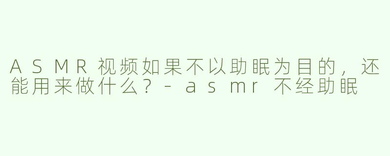 ASMR视频如果不以助眠为目的，还能用来做什么？