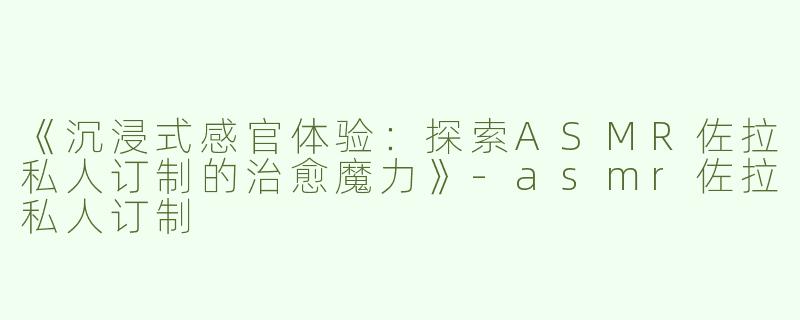 《沉浸式感官体验：探索ASMR佐拉私人订制的治愈魔力》-asmr佐拉私人订制