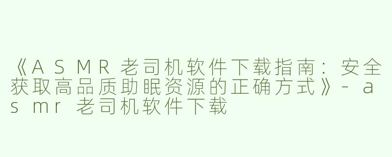 《ASMR老司机软件下载指南：安全获取高品质助眠资源的正确方式》-asmr老司机软件下载