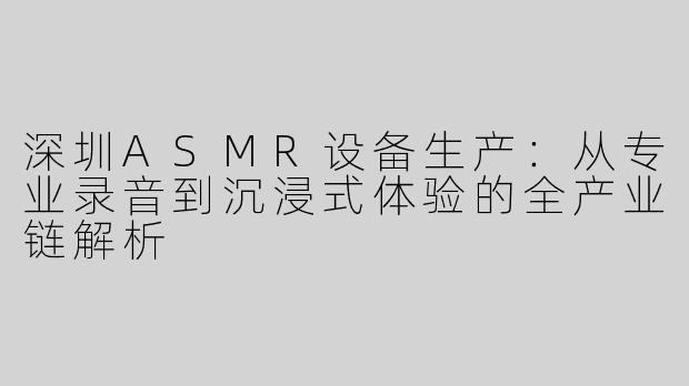 深圳ASMR设备生产：从专业录音到沉浸式体验的全产业链解析