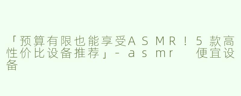 「预算有限也能享受ASMR！5款高性价比设备推荐」-asmr 便宜设备