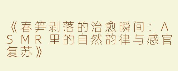 《春笋剥落的治愈瞬间：ASMR里的自然韵律与感官复苏》