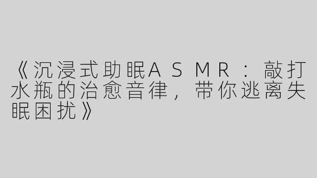 《沉浸式助眠ASMR：敲打水瓶的治愈音律，带你逃离失眠困扰》