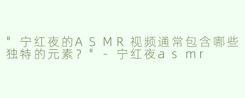 "宁红夜的ASMR视频通常包含哪些独特的元素？"