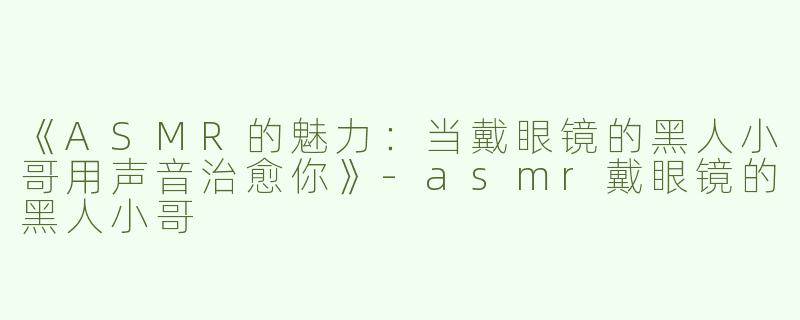 《ASMR的魅力：当戴眼镜的黑人小哥用声音治愈你》-asmr戴眼镜的黑人小哥