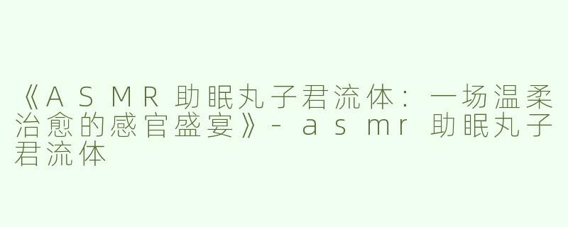 《ASMR助眠丸子君流体：一场温柔治愈的感官盛宴》-asmr助眠丸子君流体