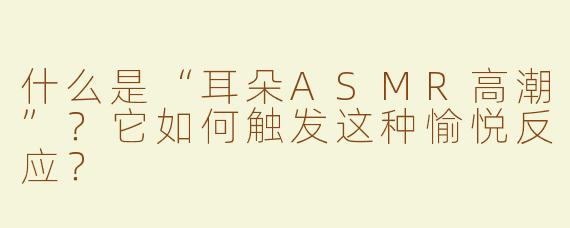 什么是“耳朵ASMR高潮”？它如何触发这种愉悦反应？