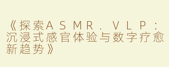 《探索ASMR.VLP：沉浸式感官体验与数字疗愈新趋势》