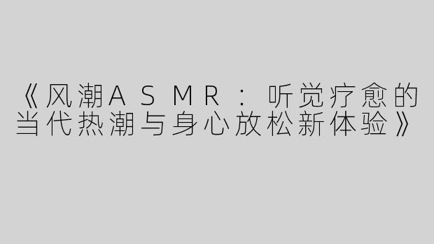 《风潮ASMR：听觉疗愈的当代热潮与身心放松新体验》