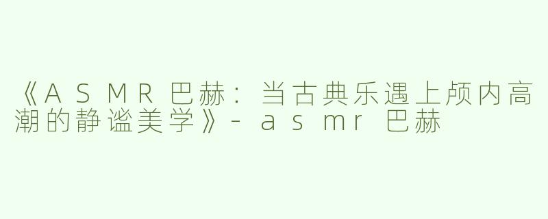 《ASMR巴赫：当古典乐遇上颅内高潮的静谧美学》-asmr巴赫