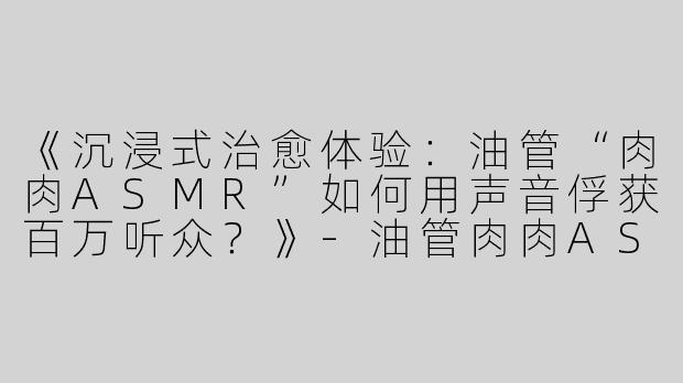 《沉浸式治愈体验：油管“肉肉ASMR”如何用声音俘获百万听众？》-油管肉肉ASMR