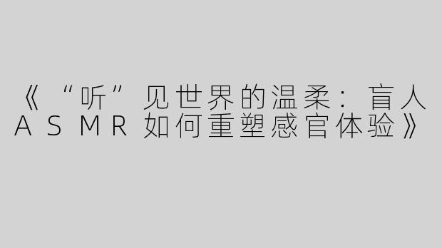 《“听”见世界的温柔：盲人ASMR如何重塑感官体验》