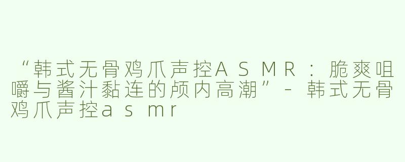 “韩式无骨鸡爪声控ASMR：脆爽咀嚼与酱汁黏连的颅内高潮”