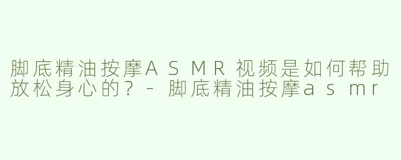 脚底精油按摩ASMR视频是如何帮助放松身心的？