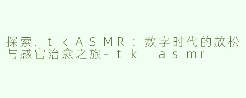 探索.tkASMR：数字时代的放松与感官治愈之旅