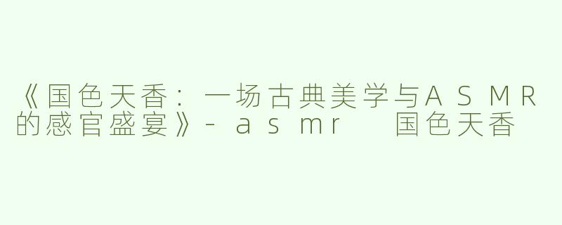 《国色天香：一场古典美学与ASMR的感官盛宴》-asmr 国色天香