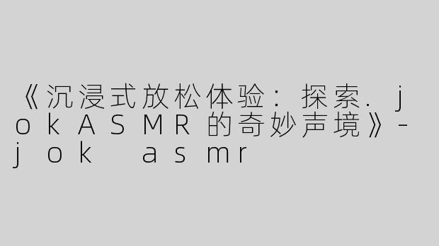 《沉浸式放松体验：探索.jokASMR的奇妙声境》-jok asmr