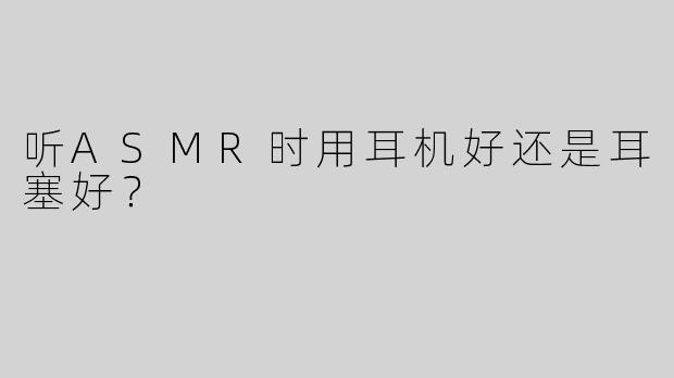 听ASMR时用耳机好还是耳塞好？