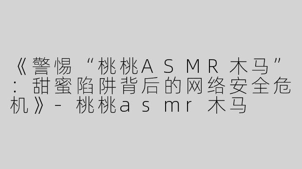 《警惕“桃桃ASMR木马”：甜蜜陷阱背后的网络安全危机》-桃桃asmr木马