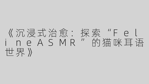 《沉浸式治愈：探索“FelineASMR”的猫咪耳语世界》