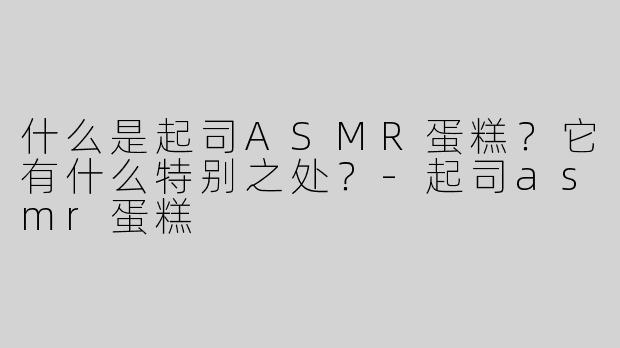 什么是起司ASMR蛋糕？它有什么特别之处？