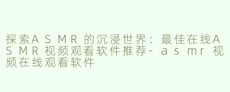 探索ASMR的沉浸世界：最佳在线ASMR视频观看软件推荐-asmr视频在线观看软件