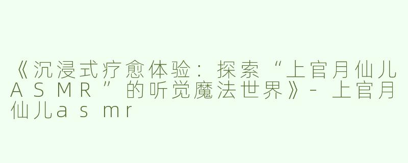《沉浸式疗愈体验：探索“上官月仙儿ASMR”的听觉魔法世界》-上官月仙儿asmr