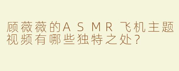 顾薇薇的ASMR飞机主题视频有哪些独特之处？