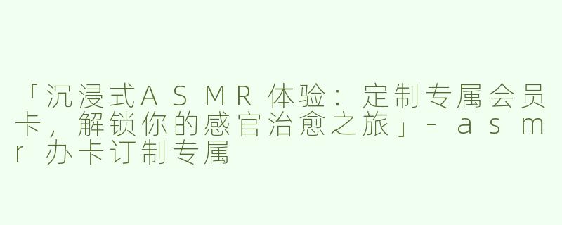 「沉浸式ASMR体验：定制专属会员卡，解锁你的感官治愈之旅」-asmr办卡订制专属