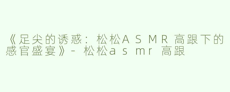 《足尖的诱惑：松松ASMR高跟下的感官盛宴》-松松asmr高跟
