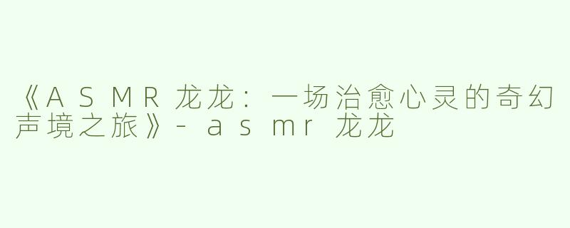 《ASMR龙龙：一场治愈心灵的奇幻声境之旅》-asmr龙龙