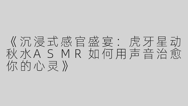 《沉浸式感官盛宴：虎牙星动秋水ASMR如何用声音治愈你的心灵》