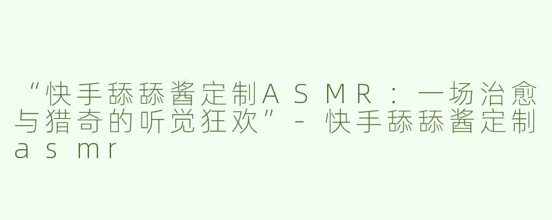 “快手舔舔酱定制ASMR：一场治愈与猎奇的听觉狂欢”-快手舔舔酱定制asmr