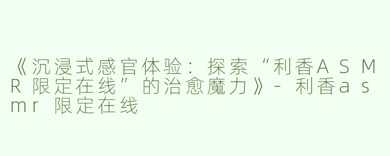 《沉浸式感官体验：探索“利香ASMR限定在线”的治愈魔力》-利香asmr限定在线
