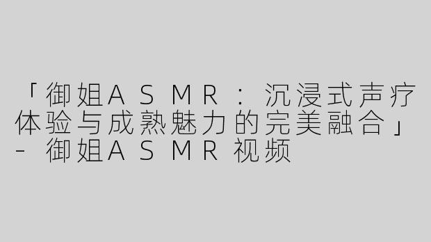 「御姐ASMR：沉浸式声疗体验与成熟魅力的完美融合」-御姐ASMR视频