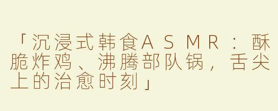 「沉浸式韩食ASMR：酥脆炸鸡、沸腾部队锅，舌尖上的治愈时刻」