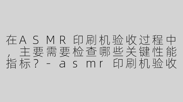 在ASMR印刷机验收过程中，主要需要检查哪些关键性能指标？-asmr印刷机验收报告